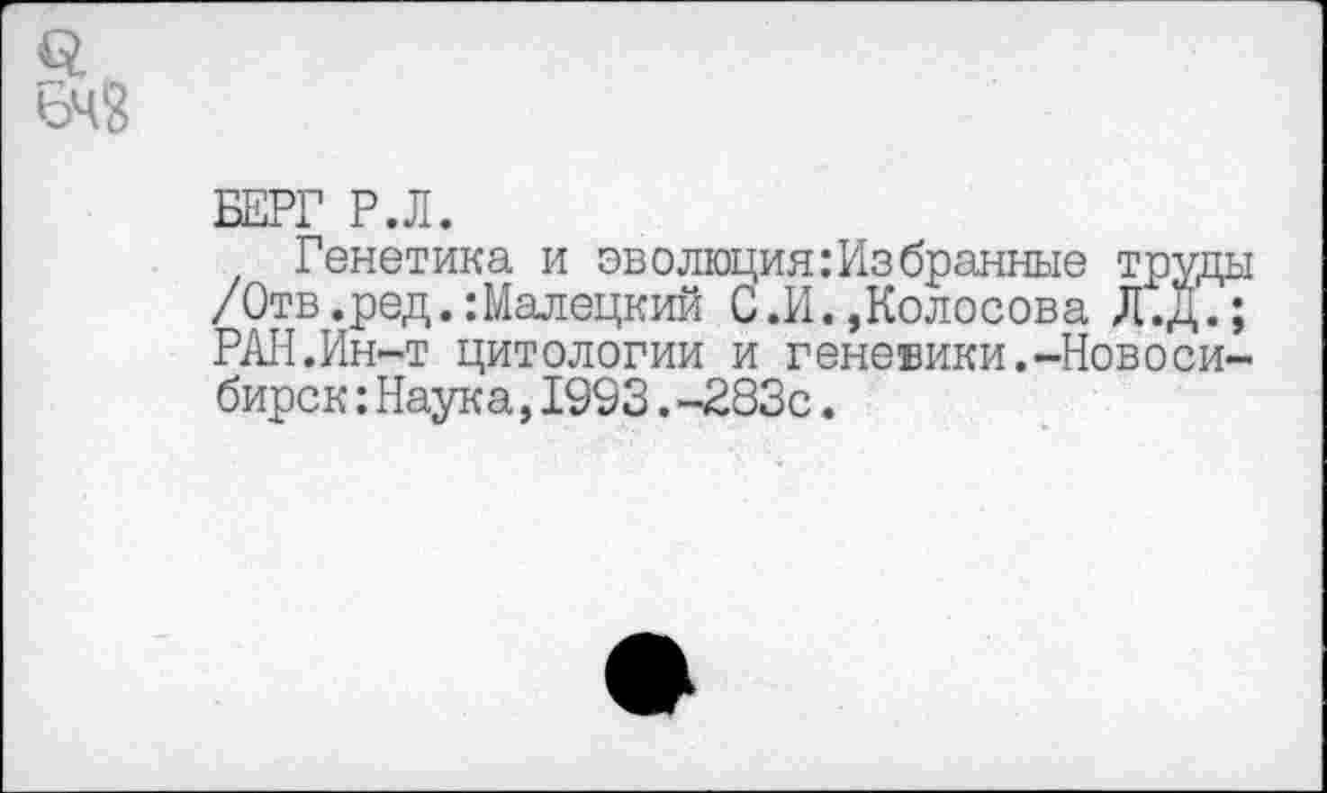 ﻿БЕРГ Р.Л.
Генетика и эволюция:Избранные труды /Отв.ред.:Малецкий С.И.,Колосова Л.Д.; РАН.Ин-т цитологии и теневики.-Новосибирок :Наука,1993.-283с.